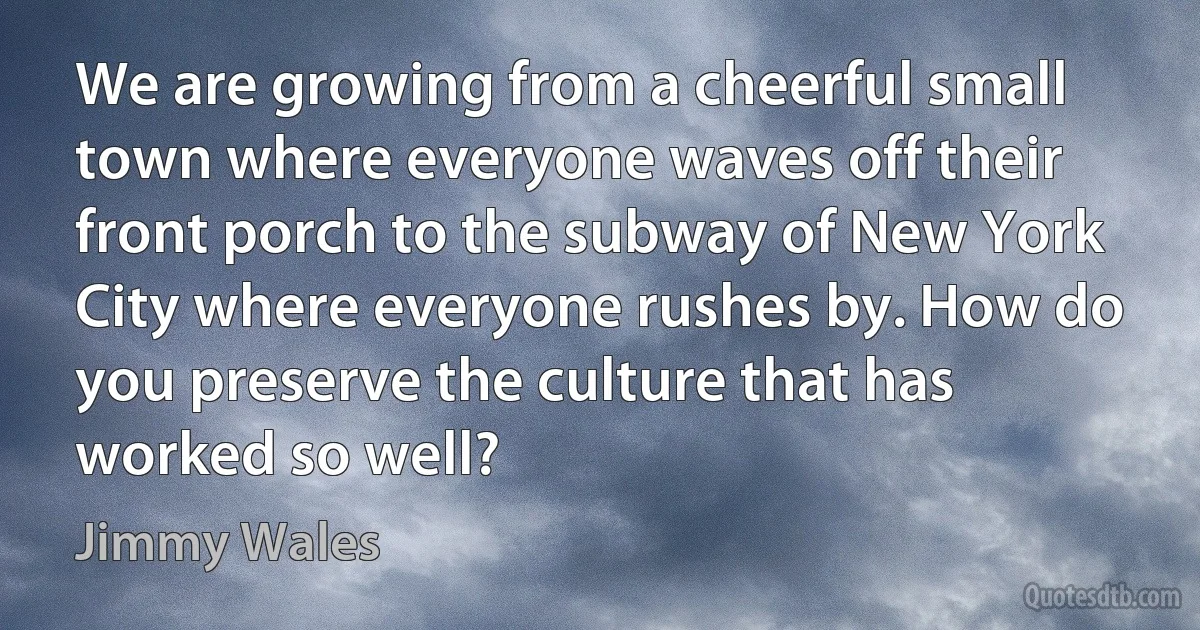 We are growing from a cheerful small town where everyone waves off their front porch to the subway of New York City where everyone rushes by. How do you preserve the culture that has worked so well? (Jimmy Wales)