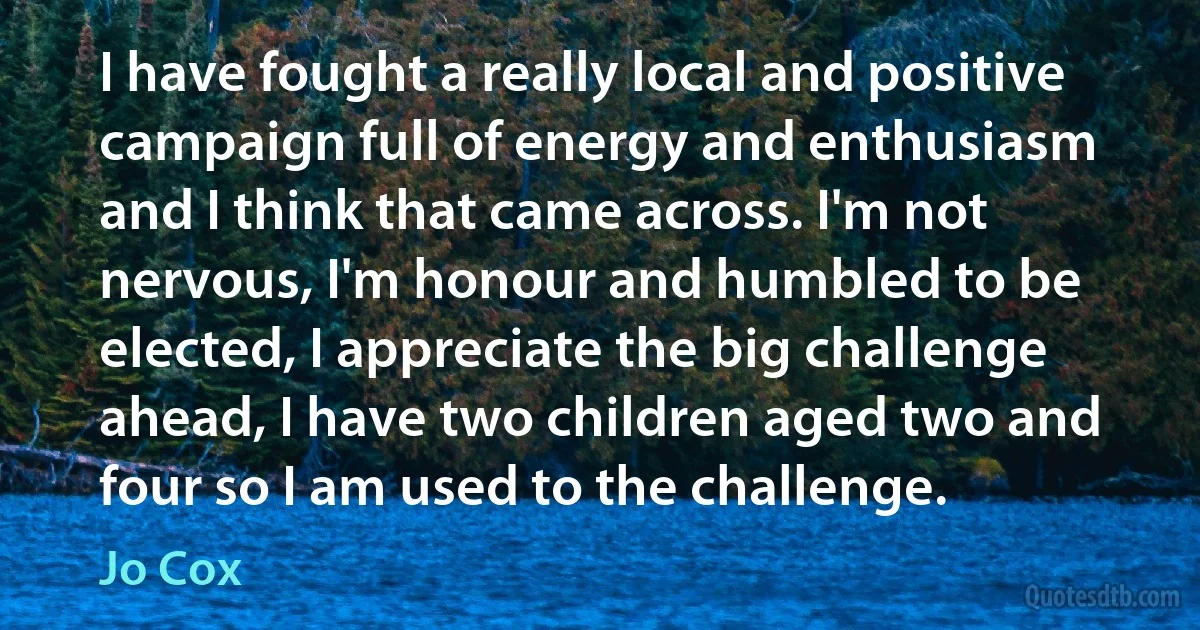 I have fought a really local and positive campaign full of energy and enthusiasm and I think that came across. I'm not nervous, I'm honour and humbled to be elected, I appreciate the big challenge ahead, I have two children aged two and four so I am used to the challenge. (Jo Cox)