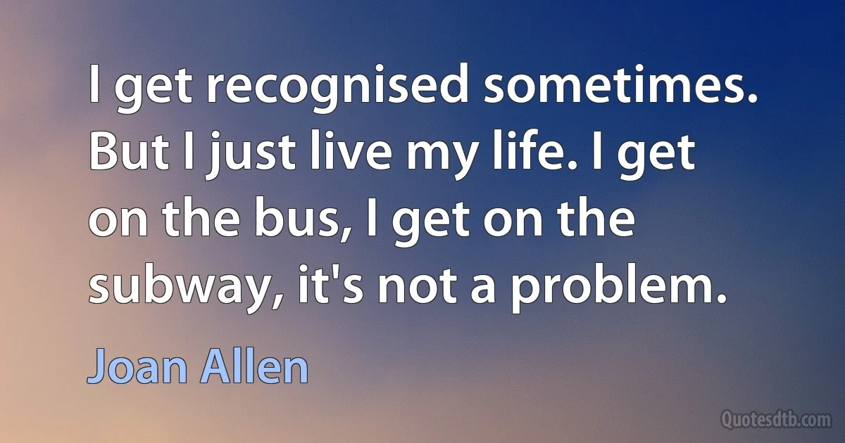 I get recognised sometimes. But I just live my life. I get on the bus, I get on the subway, it's not a problem. (Joan Allen)