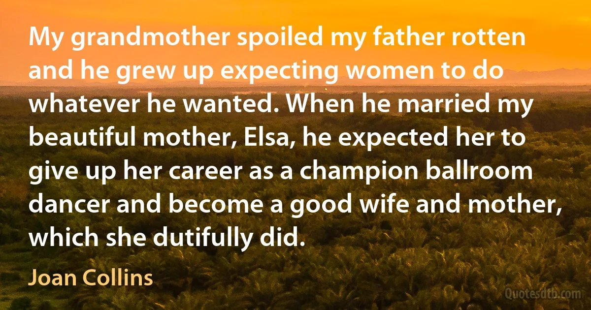 My grandmother spoiled my father rotten and he grew up expecting women to do whatever he wanted. When he married my beautiful mother, Elsa, he expected her to give up her career as a champion ballroom dancer and become a good wife and mother, which she dutifully did. (Joan Collins)