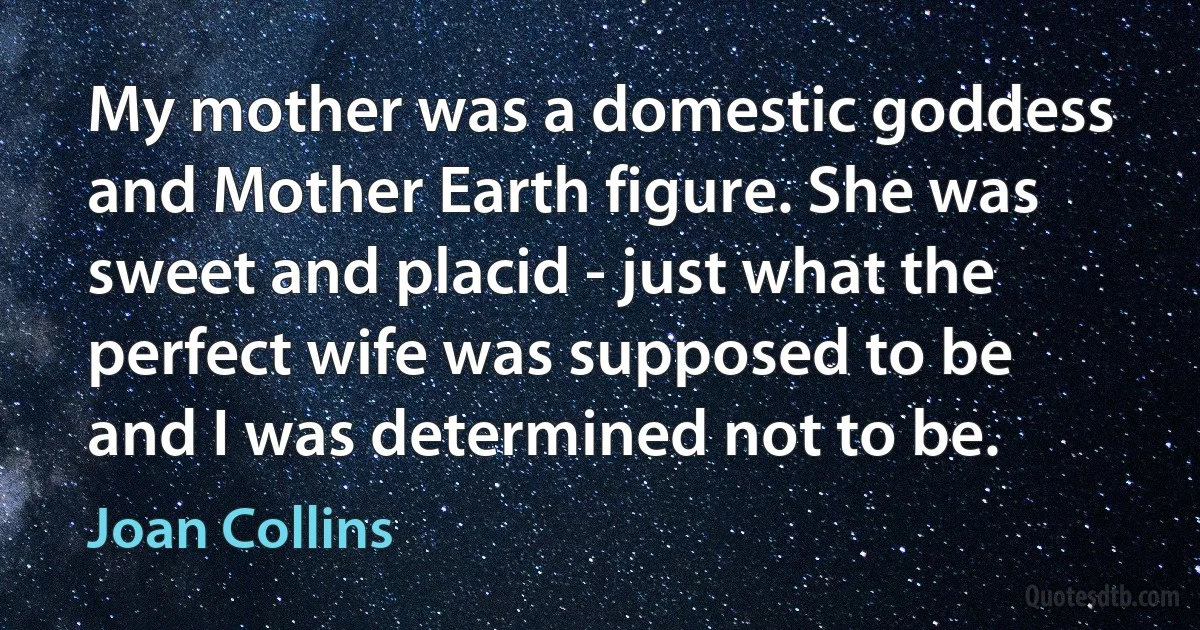 My mother was a domestic goddess and Mother Earth figure. She was sweet and placid - just what the perfect wife was supposed to be and I was determined not to be. (Joan Collins)