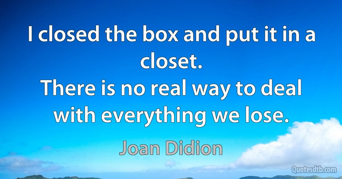 I closed the box and put it in a closet.
There is no real way to deal with everything we lose. (Joan Didion)