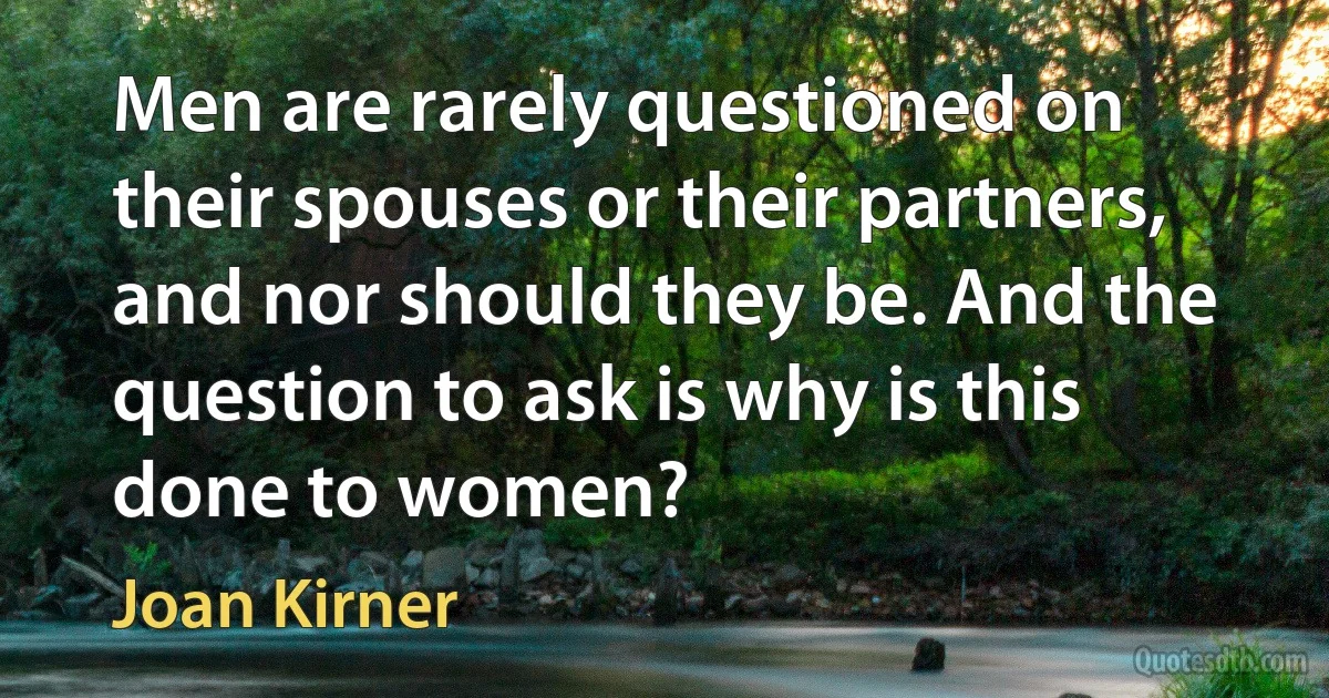 Men are rarely questioned on their spouses or their partners, and nor should they be. And the question to ask is why is this done to women? (Joan Kirner)