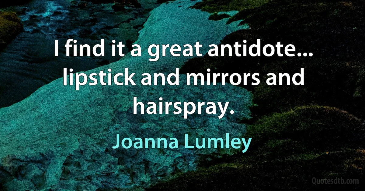 I find it a great antidote... lipstick and mirrors and hairspray. (Joanna Lumley)