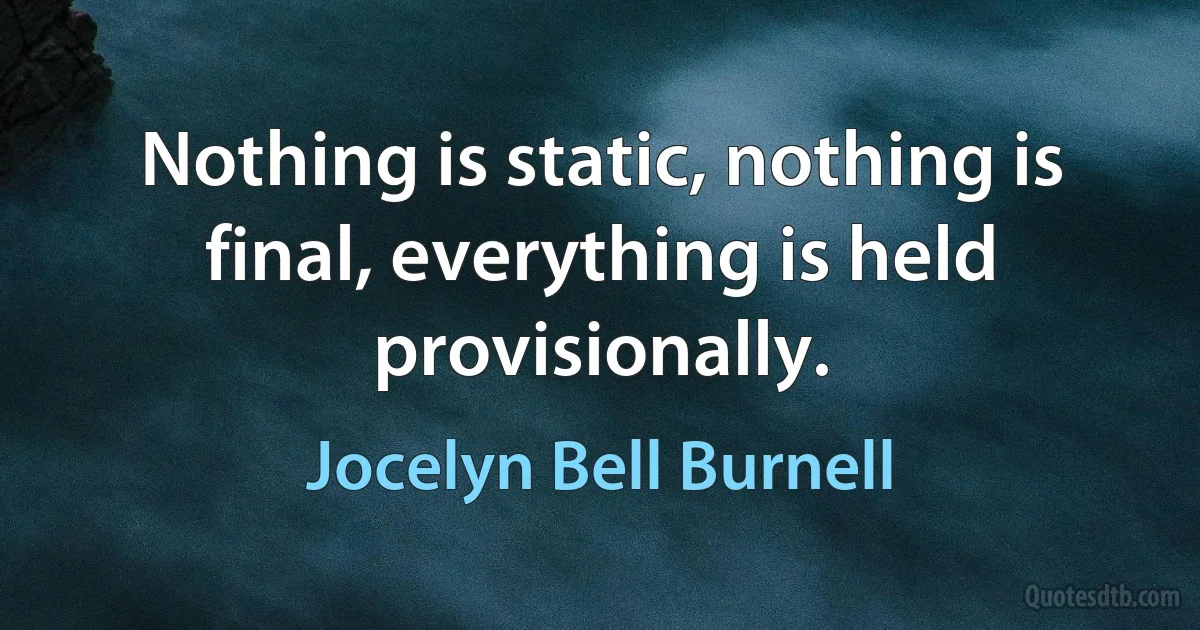 Nothing is static, nothing is final, everything is held provisionally. (Jocelyn Bell Burnell)