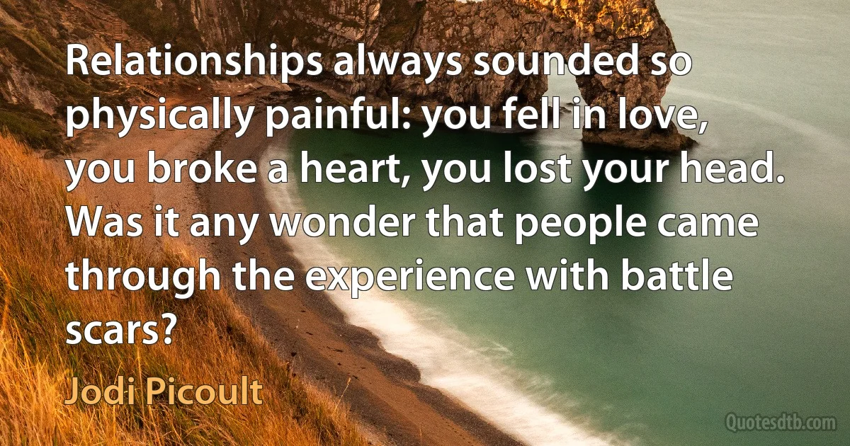 Relationships always sounded so physically painful: you fell in love, you broke a heart, you lost your head. Was it any wonder that people came through the experience with battle scars? (Jodi Picoult)