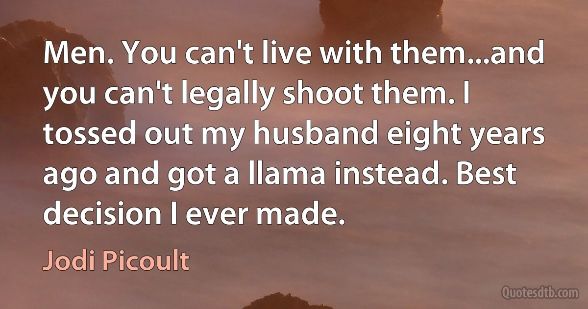 Men. You can't live with them...and you can't legally shoot them. I tossed out my husband eight years ago and got a llama instead. Best decision I ever made. (Jodi Picoult)