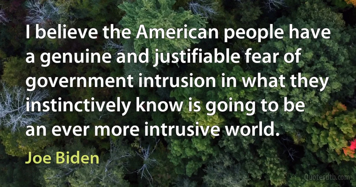 I believe the American people have a genuine and justifiable fear of government intrusion in what they instinctively know is going to be an ever more intrusive world. (Joe Biden)