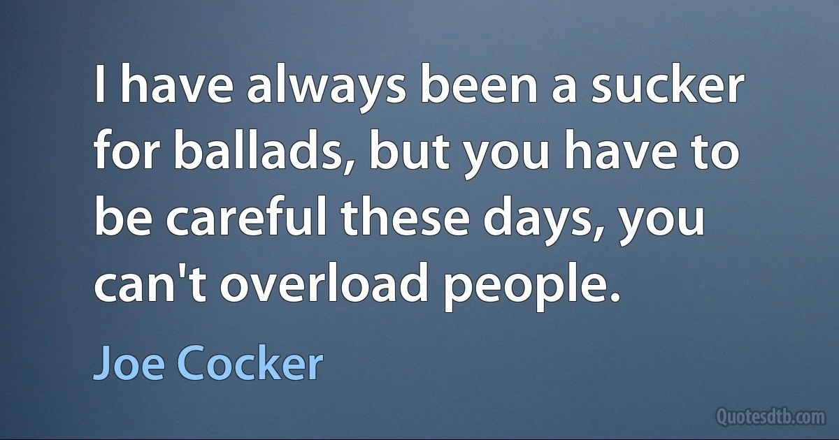 I have always been a sucker for ballads, but you have to be careful these days, you can't overload people. (Joe Cocker)