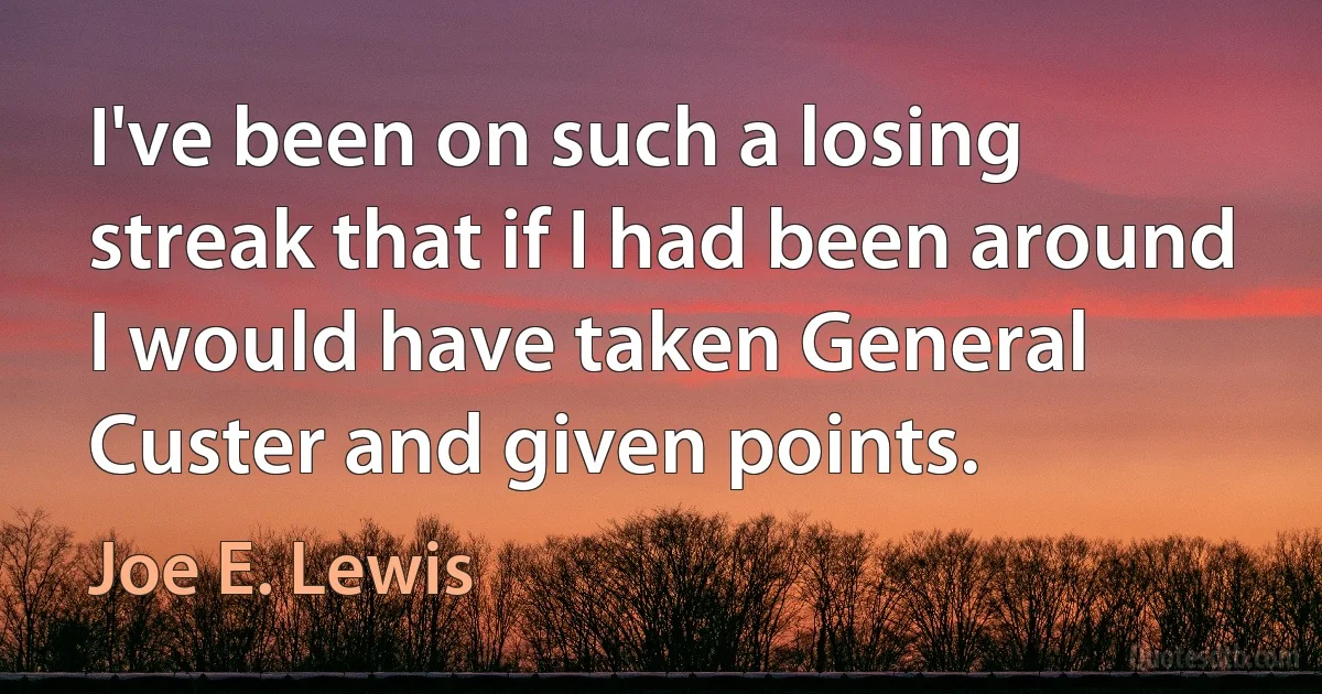 I've been on such a losing streak that if I had been around I would have taken General Custer and given points. (Joe E. Lewis)