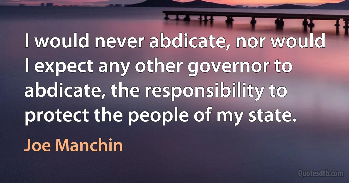 I would never abdicate, nor would I expect any other governor to abdicate, the responsibility to protect the people of my state. (Joe Manchin)