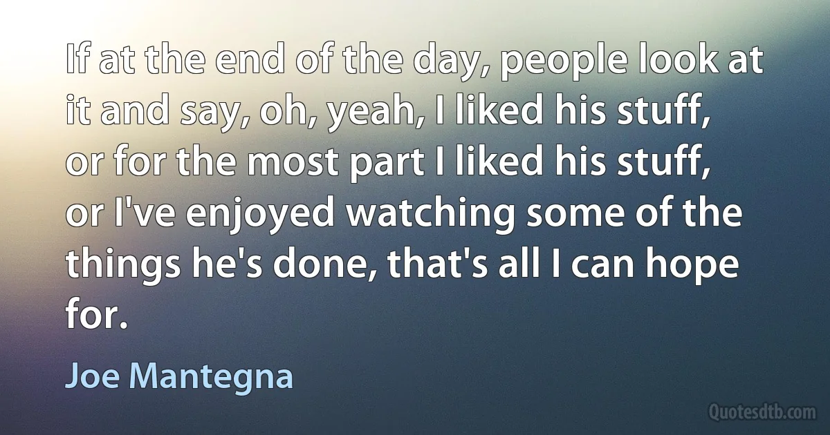 If at the end of the day, people look at it and say, oh, yeah, I liked his stuff, or for the most part I liked his stuff, or I've enjoyed watching some of the things he's done, that's all I can hope for. (Joe Mantegna)