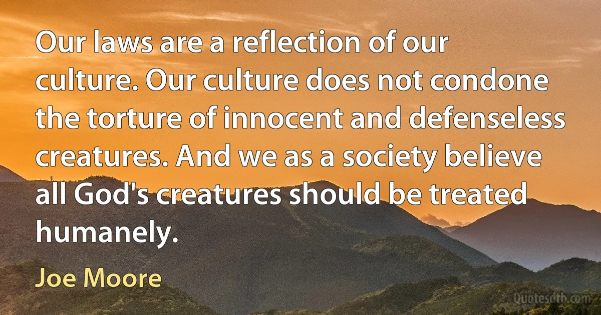 Our laws are a reflection of our culture. Our culture does not condone the torture of innocent and defenseless creatures. And we as a society believe all God's creatures should be treated humanely. (Joe Moore)