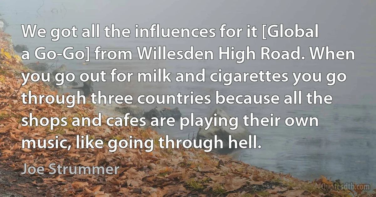 We got all the influences for it [Global a Go-Go] from Willesden High Road. When you go out for milk and cigarettes you go through three countries because all the shops and cafes are playing their own music, like going through hell. (Joe Strummer)