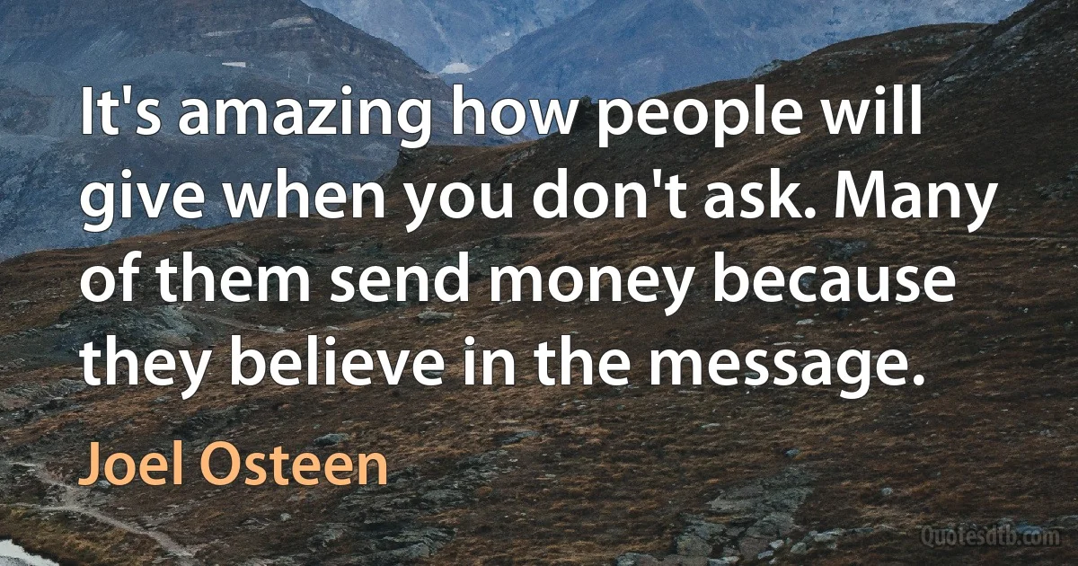 It's amazing how people will give when you don't ask. Many of them send money because they believe in the message. (Joel Osteen)