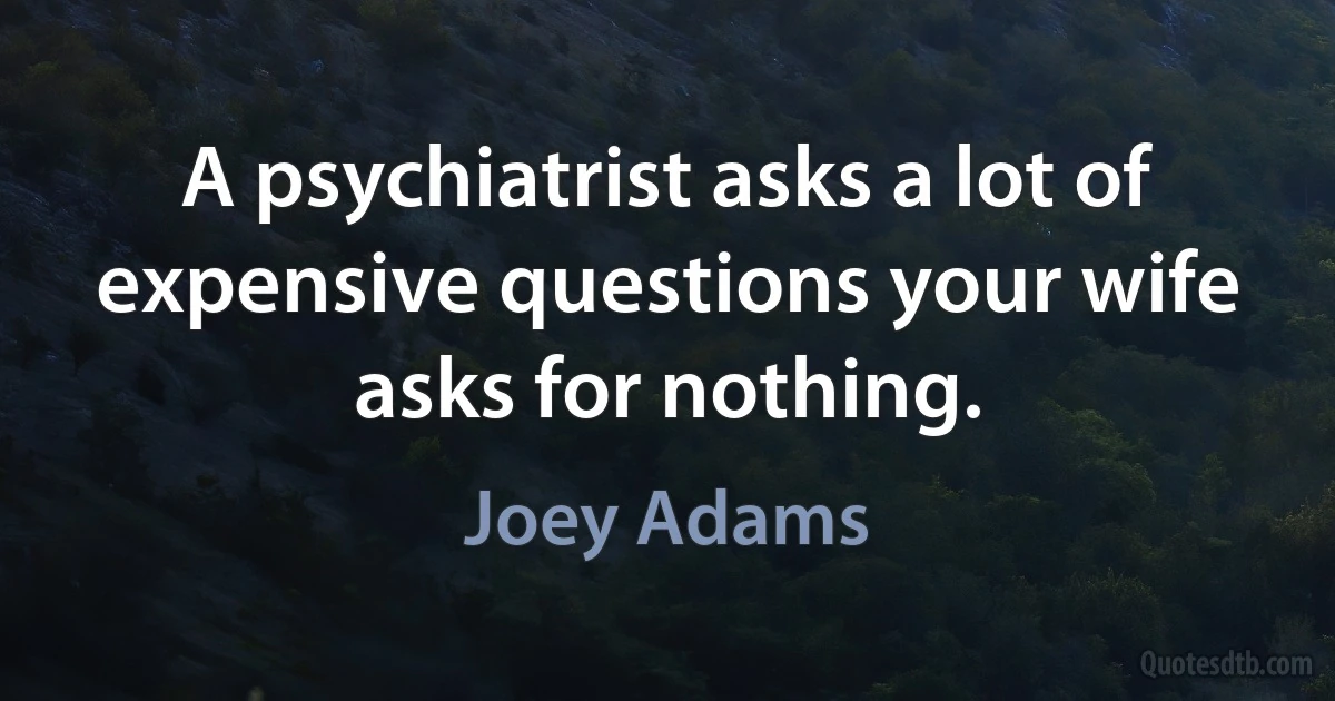 A psychiatrist asks a lot of expensive questions your wife asks for nothing. (Joey Adams)