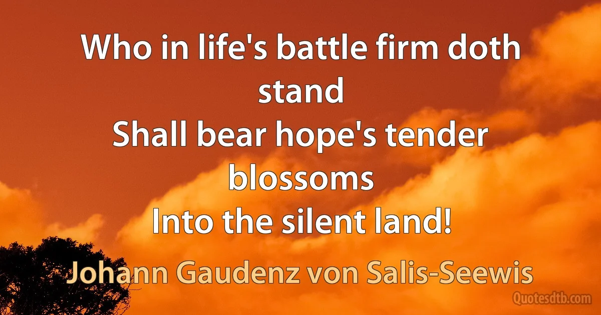 Who in life's battle firm doth stand
Shall bear hope's tender blossoms
Into the silent land! (Johann Gaudenz von Salis-Seewis)