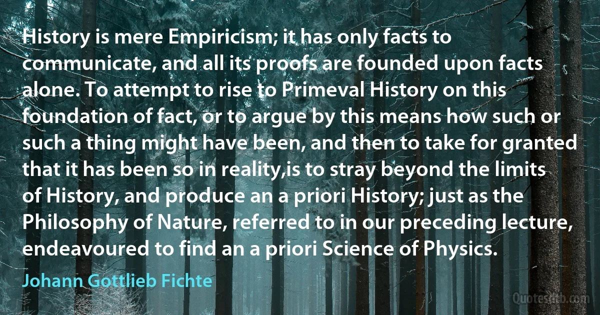 History is mere Empiricism; it has only facts to communicate, and all its proofs are founded upon facts alone. To attempt to rise to Primeval History on this foundation of fact, or to argue by this means how such or such a thing might have been, and then to take for granted that it has been so in reality,is to stray beyond the limits of History, and produce an a priori History; just as the Philosophy of Nature, referred to in our preceding lecture, endeavoured to find an a priori Science of Physics. (Johann Gottlieb Fichte)