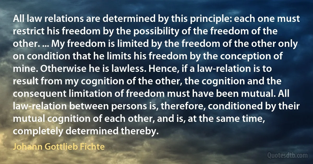 All law relations are determined by this principle: each one must restrict his freedom by the possibility of the freedom of the other. ... My freedom is limited by the freedom of the other only on condition that he limits his freedom by the conception of mine. Otherwise he is lawless. Hence, if a law-relation is to result from my cognition of the other, the cognition and the consequent limitation of freedom must have been mutual. All law-relation between persons is, therefore, conditioned by their mutual cognition of each other, and is, at the same time, completely determined thereby. (Johann Gottlieb Fichte)