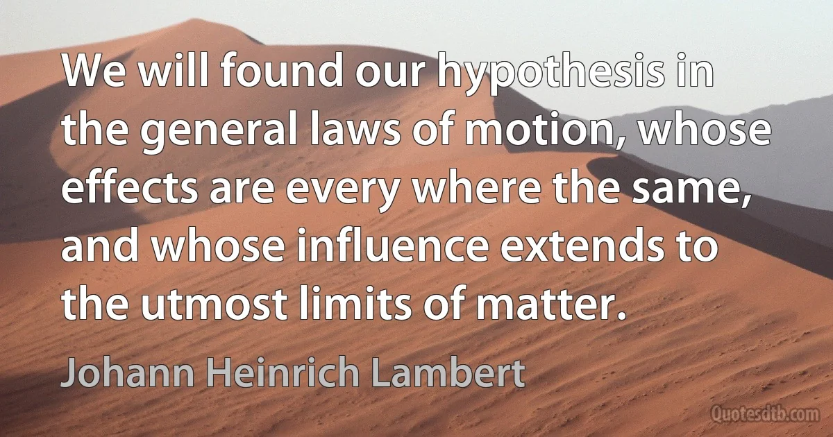 We will found our hypothesis in the general laws of motion, whose effects are every where the same, and whose influence extends to the utmost limits of matter. (Johann Heinrich Lambert)