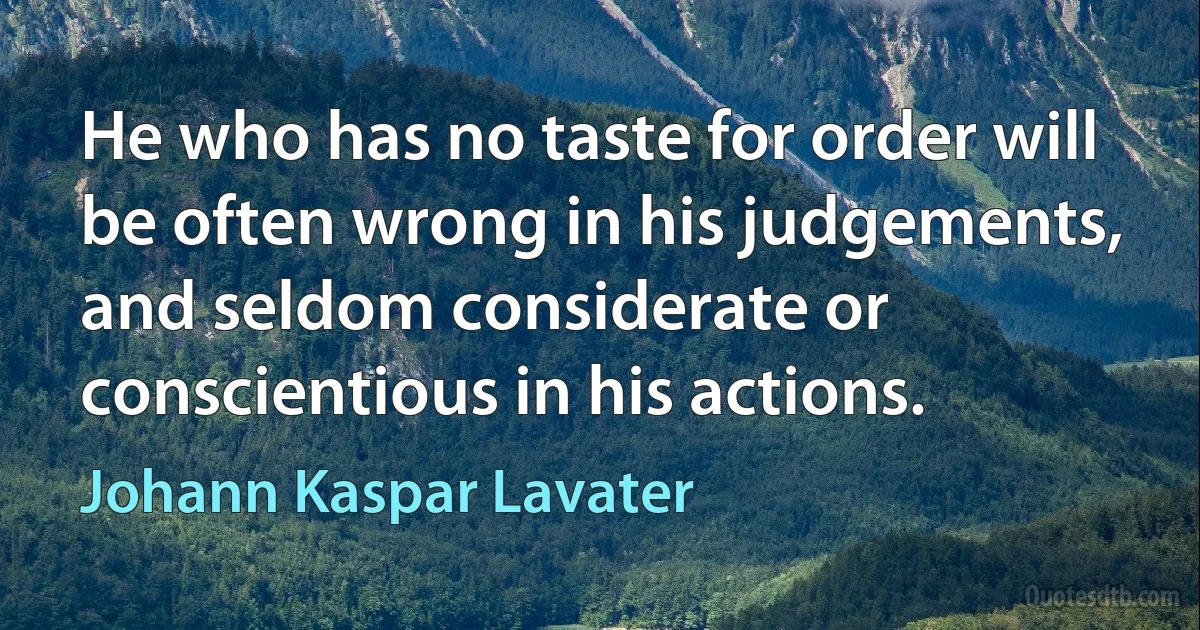 He who has no taste for order will be often wrong in his judgements, and seldom considerate or conscientious in his actions. (Johann Kaspar Lavater)