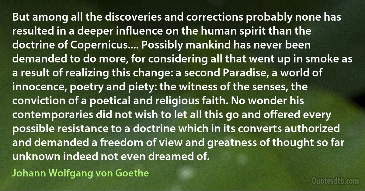 But among all the discoveries and corrections probably none has resulted in a deeper influence on the human spirit than the doctrine of Copernicus.... Possibly mankind has never been demanded to do more, for considering all that went up in smoke as a result of realizing this change: a second Paradise, a world of innocence, poetry and piety: the witness of the senses, the conviction of a poetical and religious faith. No wonder his contemporaries did not wish to let all this go and offered every possible resistance to a doctrine which in its converts authorized and demanded a freedom of view and greatness of thought so far unknown indeed not even dreamed of. (Johann Wolfgang von Goethe)