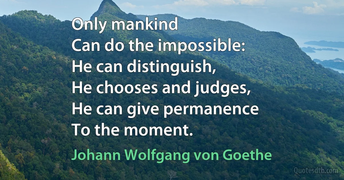 Only mankind
Can do the impossible:
He can distinguish,
He chooses and judges,
He can give permanence
To the moment. (Johann Wolfgang von Goethe)