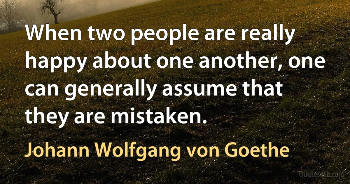 When two people are really happy about one another, one can generally assume that they are mistaken. (Johann Wolfgang von Goethe)