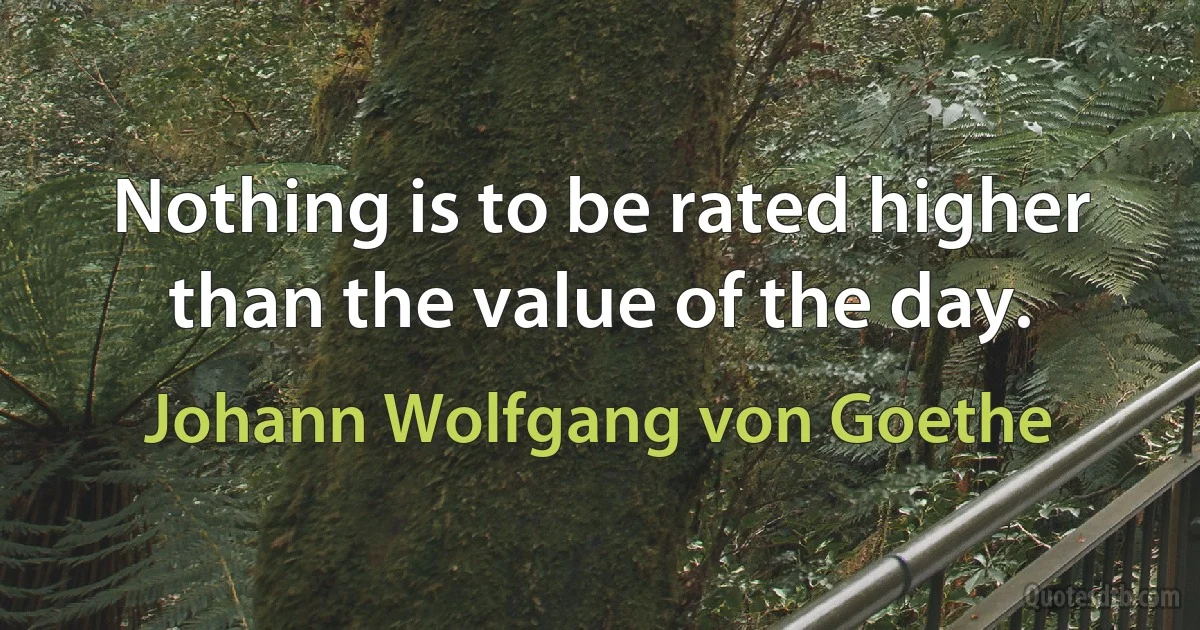 Nothing is to be rated higher than the value of the day. (Johann Wolfgang von Goethe)