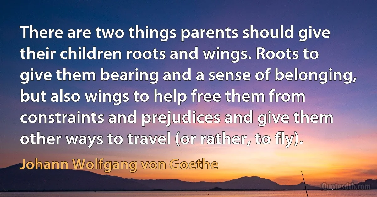 There are two things parents should give their children roots and wings. Roots to give them bearing and a sense of belonging, but also wings to help free them from constraints and prejudices and give them other ways to travel (or rather, to fly). (Johann Wolfgang von Goethe)