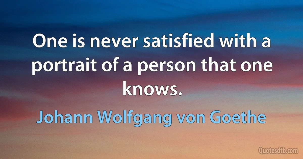 One is never satisfied with a portrait of a person that one knows. (Johann Wolfgang von Goethe)