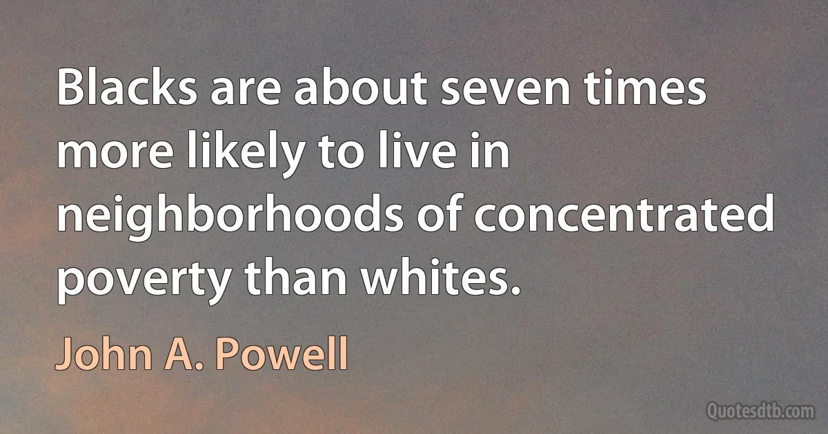 Blacks are about seven times more likely to live in neighborhoods of concentrated poverty than whites. (John A. Powell)