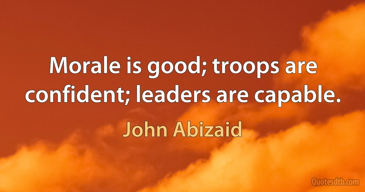 Morale is good; troops are confident; leaders are capable. (John Abizaid)