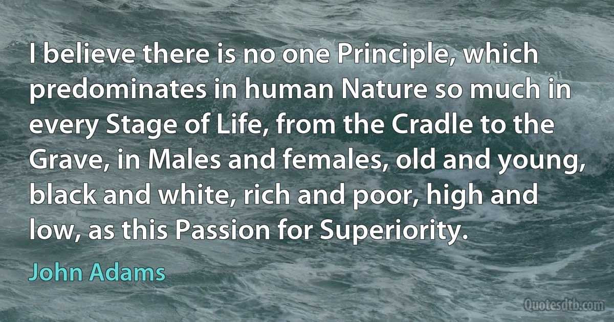 I believe there is no one Principle, which predominates in human Nature so much in every Stage of Life, from the Cradle to the Grave, in Males and females, old and young, black and white, rich and poor, high and low, as this Passion for Superiority. (John Adams)