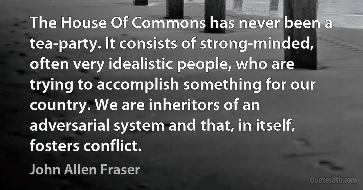 The House Of Commons has never been a tea-party. It consists of strong-minded, often very idealistic people, who are trying to accomplish something for our country. We are inheritors of an adversarial system and that, in itself, fosters conflict. (John Allen Fraser)