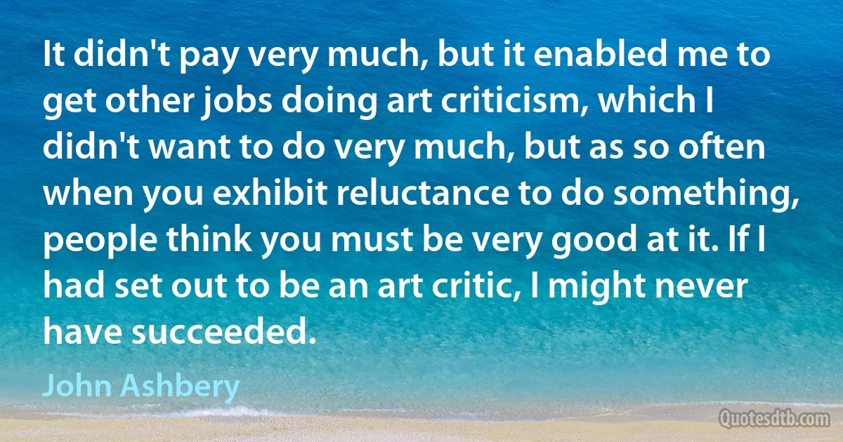 It didn't pay very much, but it enabled me to get other jobs doing art criticism, which I didn't want to do very much, but as so often when you exhibit reluctance to do something, people think you must be very good at it. If I had set out to be an art critic, I might never have succeeded. (John Ashbery)