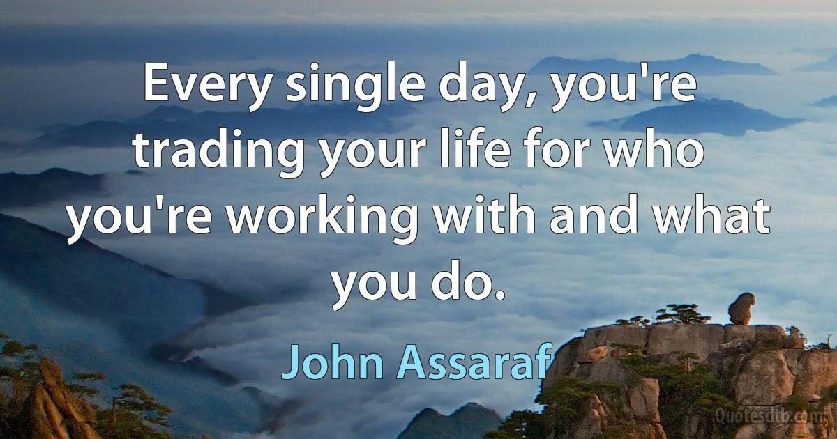 Every single day, you're trading your life for who you're working with and what you do. (John Assaraf)