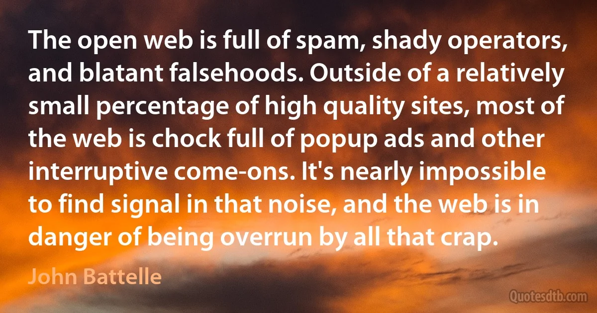 The open web is full of spam, shady operators, and blatant falsehoods. Outside of a relatively small percentage of high quality sites, most of the web is chock full of popup ads and other interruptive come-ons. It's nearly impossible to find signal in that noise, and the web is in danger of being overrun by all that crap. (John Battelle)