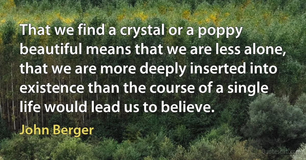 That we find a crystal or a poppy beautiful means that we are less alone, that we are more deeply inserted into existence than the course of a single life would lead us to believe. (John Berger)