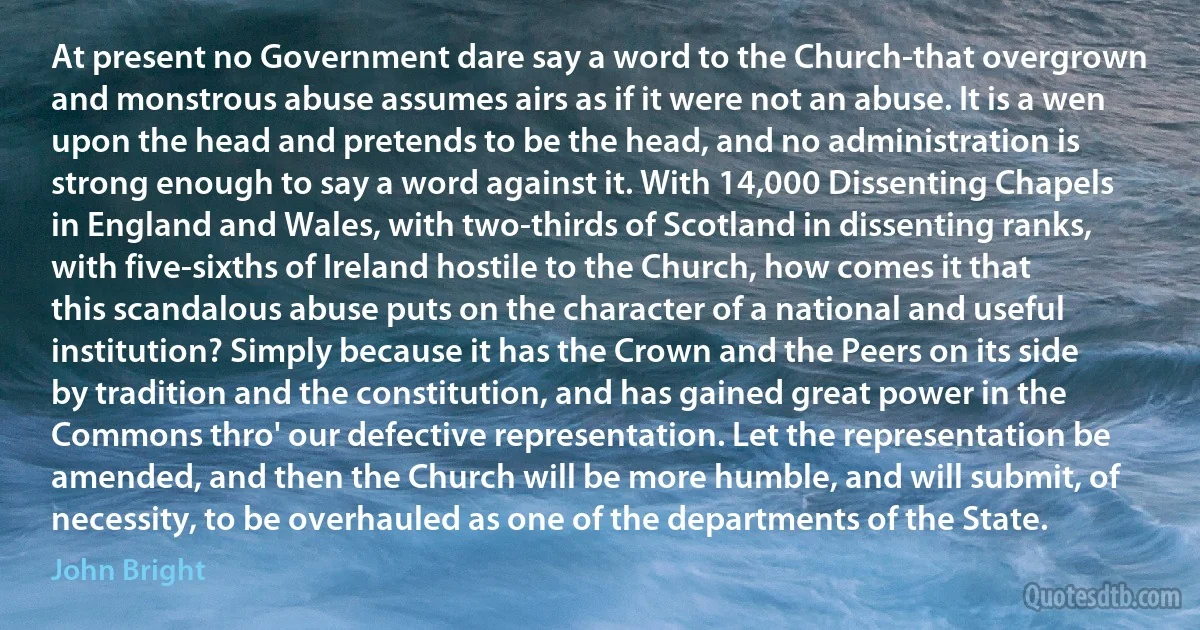 At present no Government dare say a word to the Church-that overgrown and monstrous abuse assumes airs as if it were not an abuse. It is a wen upon the head and pretends to be the head, and no administration is strong enough to say a word against it. With 14,000 Dissenting Chapels in England and Wales, with two-thirds of Scotland in dissenting ranks, with five-sixths of Ireland hostile to the Church, how comes it that this scandalous abuse puts on the character of a national and useful institution? Simply because it has the Crown and the Peers on its side by tradition and the constitution, and has gained great power in the Commons thro' our defective representation. Let the representation be amended, and then the Church will be more humble, and will submit, of necessity, to be overhauled as one of the departments of the State. (John Bright)