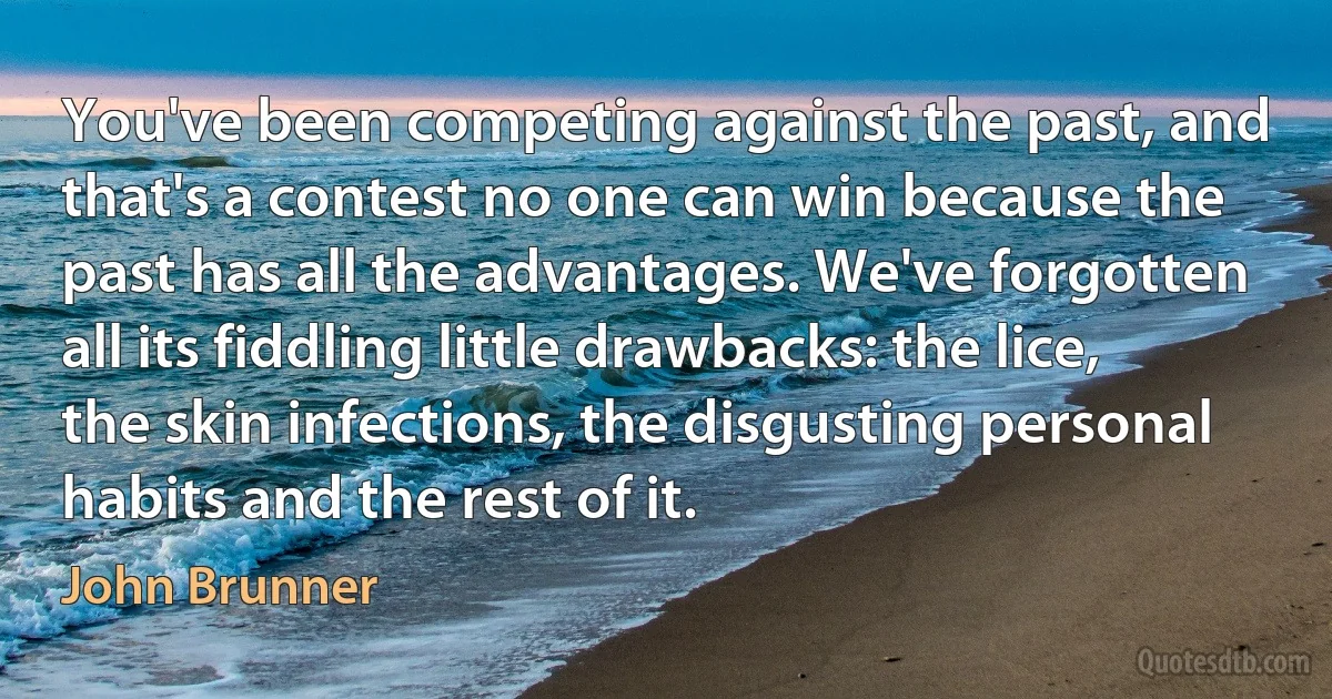 You've been competing against the past, and that's a contest no one can win because the past has all the advantages. We've forgotten all its fiddling little drawbacks: the lice, the skin infections, the disgusting personal habits and the rest of it. (John Brunner)