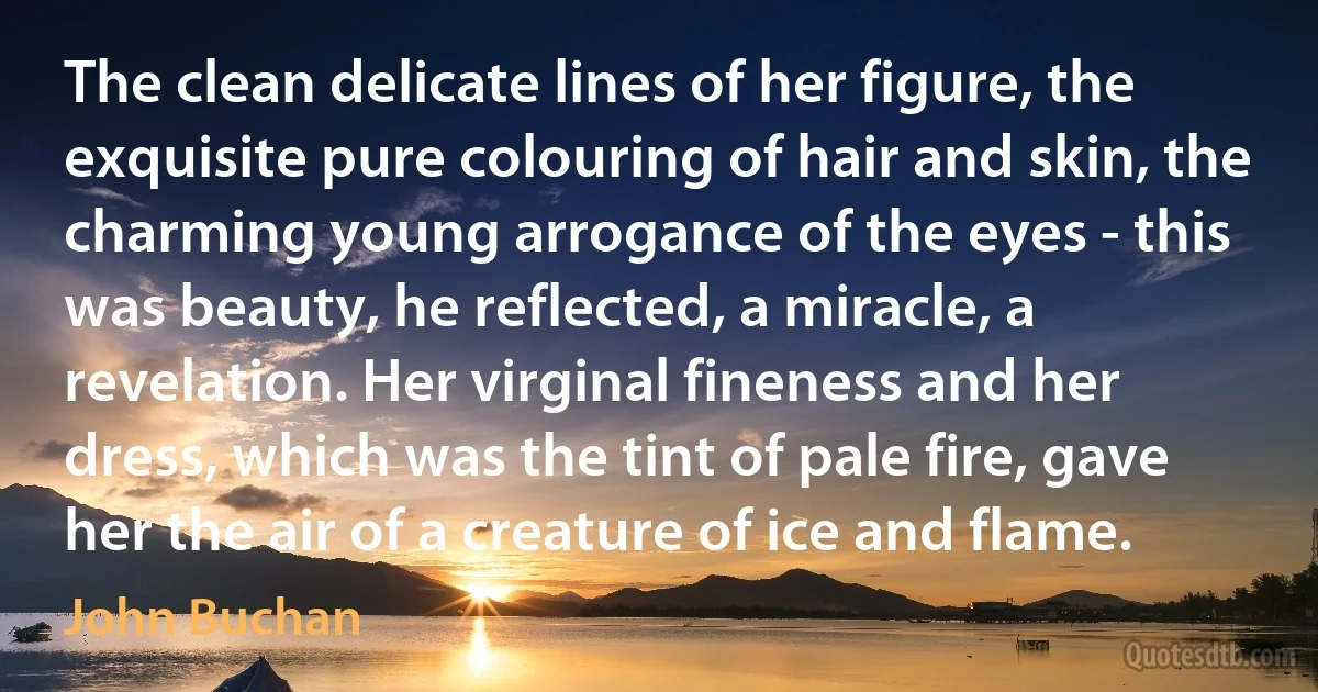 The clean delicate lines of her figure, the exquisite pure colouring of hair and skin, the charming young arrogance of the eyes - this was beauty, he reflected, a miracle, a revelation. Her virginal fineness and her dress, which was the tint of pale fire, gave her the air of a creature of ice and flame. (John Buchan)