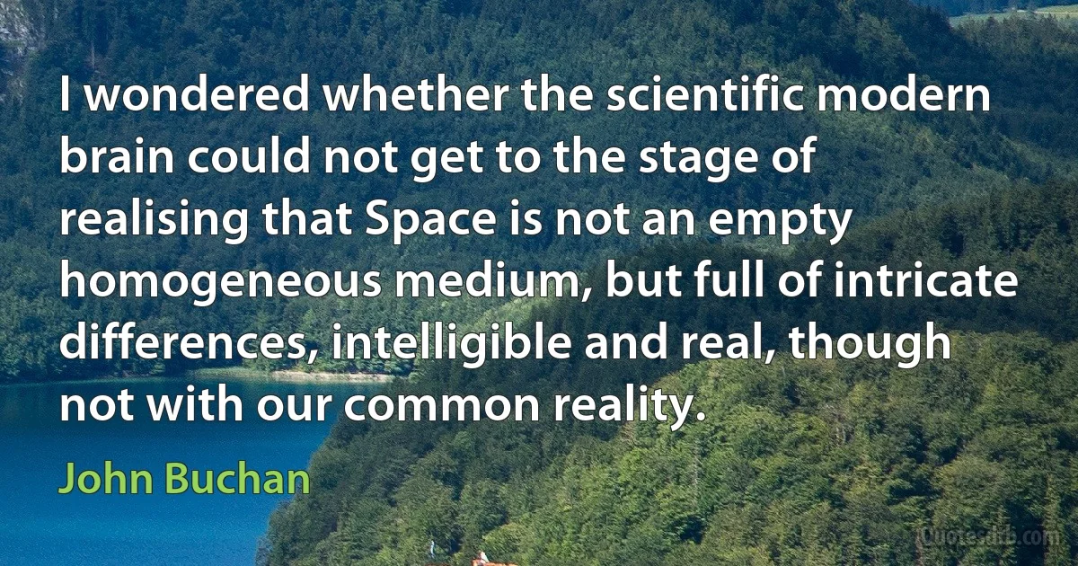 I wondered whether the scientific modern brain could not get to the stage of realising that Space is not an empty homogeneous medium, but full of intricate differences, intelligible and real, though not with our common reality. (John Buchan)