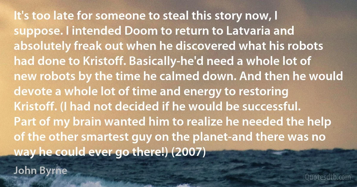 It's too late for someone to steal this story now, I suppose. I intended Doom to return to Latvaria and absolutely freak out when he discovered what his robots had done to Kristoff. Basically-he'd need a whole lot of new robots by the time he calmed down. And then he would devote a whole lot of time and energy to restoring Kristoff. (I had not decided if he would be successful. Part of my brain wanted him to realize he needed the help of the other smartest guy on the planet-and there was no way he could ever go there!) (2007) (John Byrne)