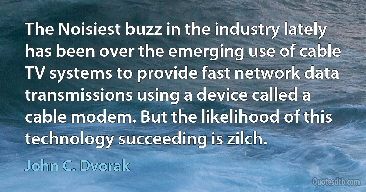 The Noisiest buzz in the industry lately has been over the emerging use of cable TV systems to provide fast network data transmissions using a device called a cable modem. But the likelihood of this technology succeeding is zilch. (John C. Dvorak)