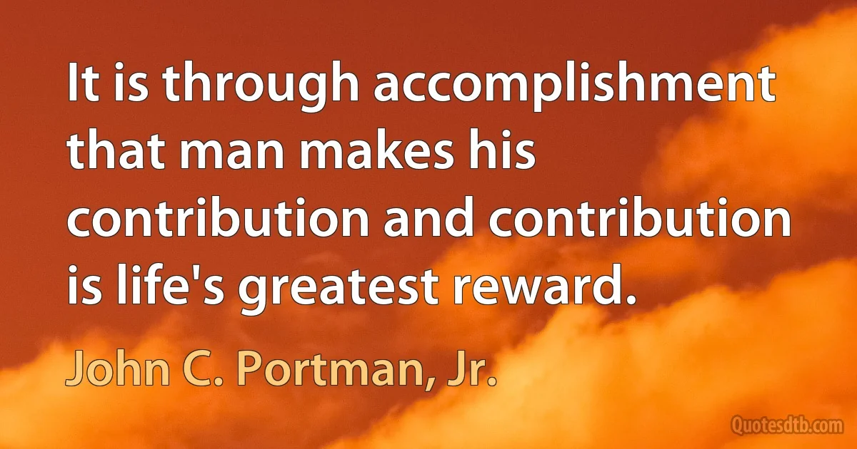 It is through accomplishment that man makes his contribution and contribution is life's greatest reward. (John C. Portman, Jr.)