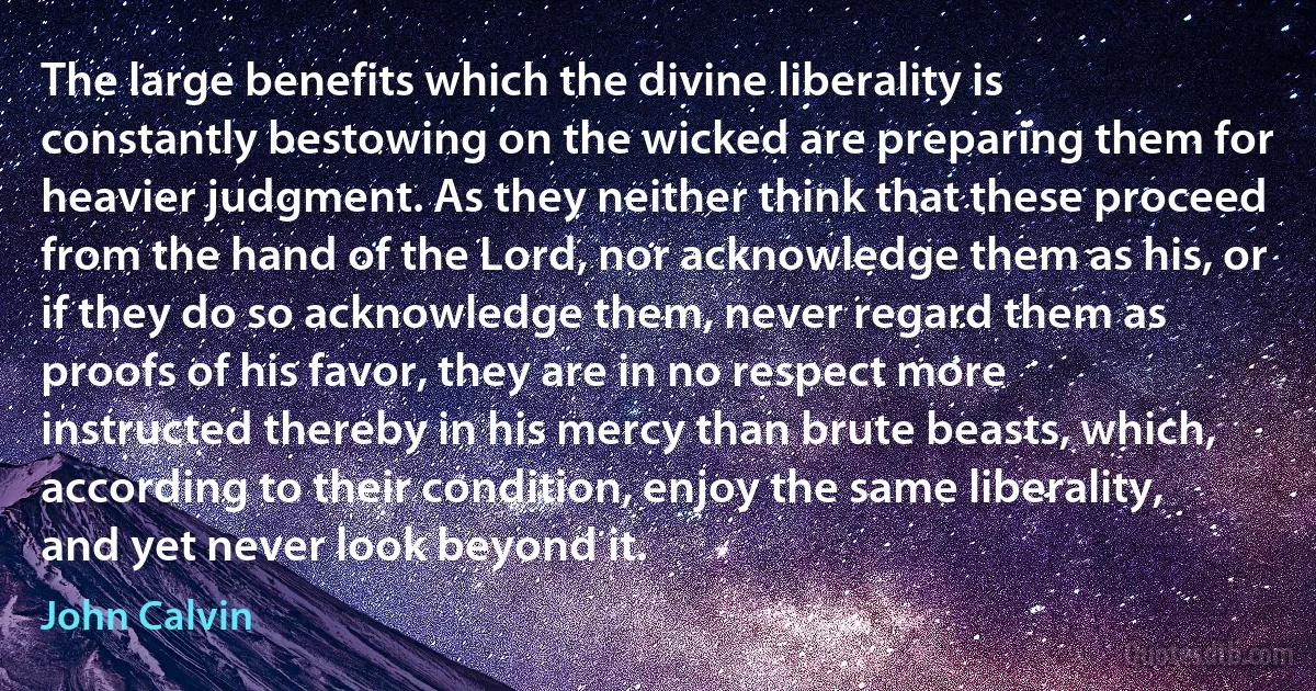 The large benefits which the divine liberality is constantly bestowing on the wicked are preparing them for heavier judgment. As they neither think that these proceed from the hand of the Lord, nor acknowledge them as his, or if they do so acknowledge them, never regard them as proofs of his favor, they are in no respect more instructed thereby in his mercy than brute beasts, which, according to their condition, enjoy the same liberality, and yet never look beyond it. (John Calvin)