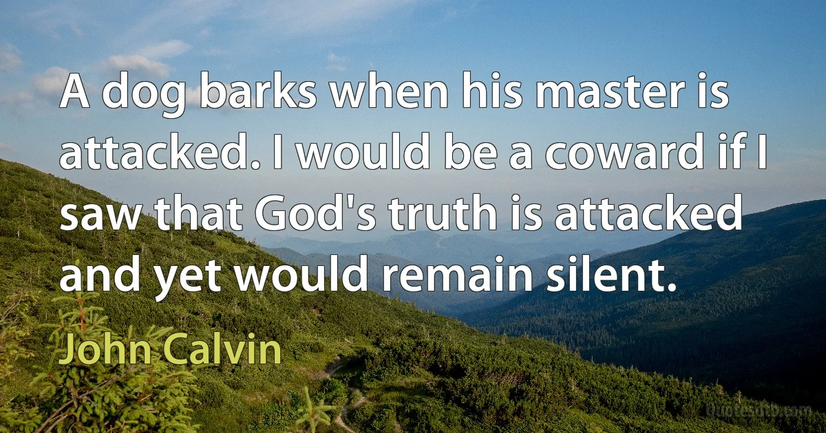 A dog barks when his master is attacked. I would be a coward if I saw that God's truth is attacked and yet would remain silent. (John Calvin)