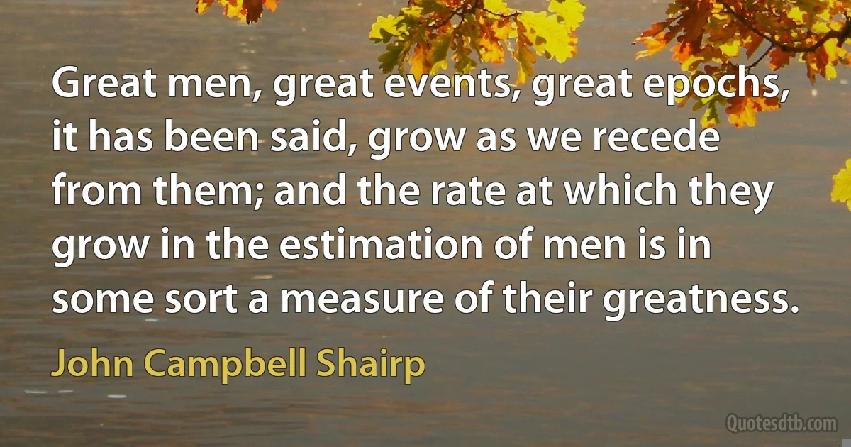 Great men, great events, great epochs, it has been said, grow as we recede from them; and the rate at which they grow in the estimation of men is in some sort a measure of their greatness. (John Campbell Shairp)