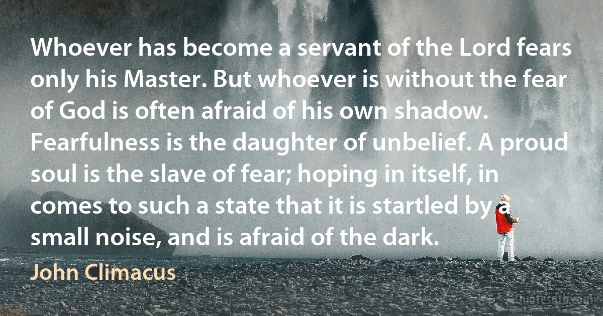 Whoever has become a servant of the Lord fears only his Master. But whoever is without the fear of God is often afraid of his own shadow. Fearfulness is the daughter of unbelief. A proud soul is the slave of fear; hoping in itself, in comes to such a state that it is startled by a small noise, and is afraid of the dark. (John Climacus)